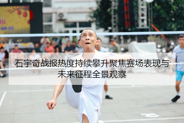 石宇奇战报热度持续攀升聚焦赛场表现与未来征程全景观察